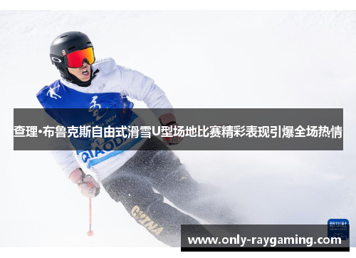 查理·布鲁克斯自由式滑雪U型场地比赛精彩表现引爆全场热情