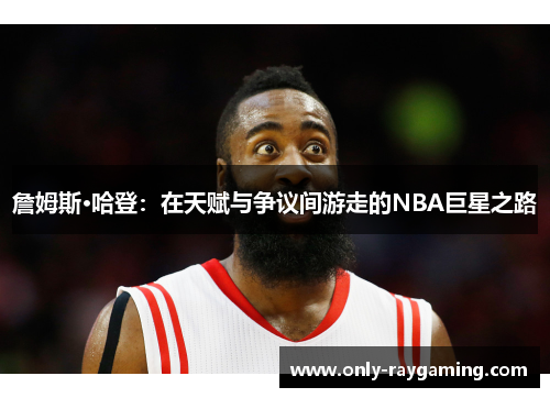 詹姆斯·哈登：在天赋与争议间游走的NBA巨星之路