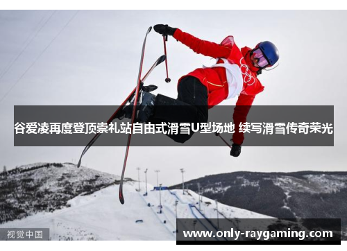 谷爱凌再度登顶崇礼站自由式滑雪U型场地 续写滑雪传奇荣光