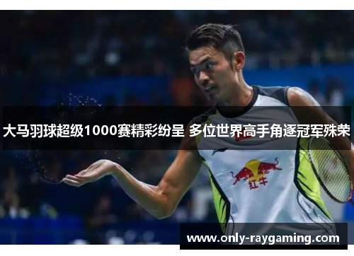 大马羽球超级1000赛精彩纷呈 多位世界高手角逐冠军殊荣