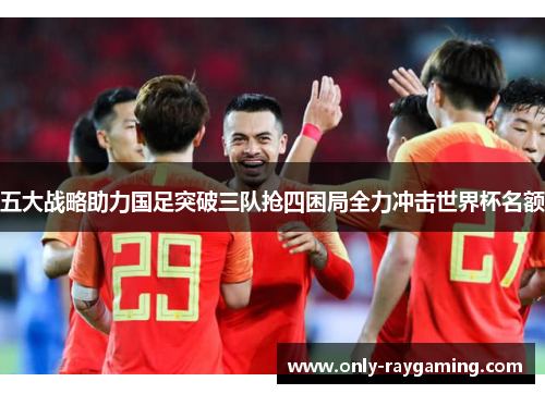 五大战略助力国足突破三队抢四困局全力冲击世界杯名额