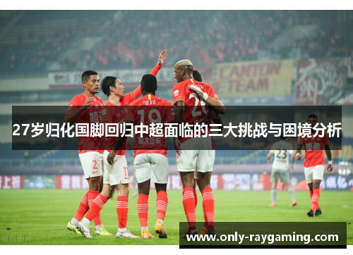 27岁归化国脚回归中超面临的三大挑战与困境分析