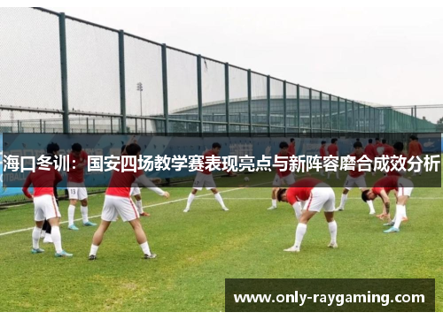 海口冬训：国安四场教学赛表现亮点与新阵容磨合成效分析