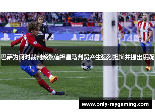 巴萨为何对裁判频繁偏袒皇马判罚产生强烈担忧并提出质疑