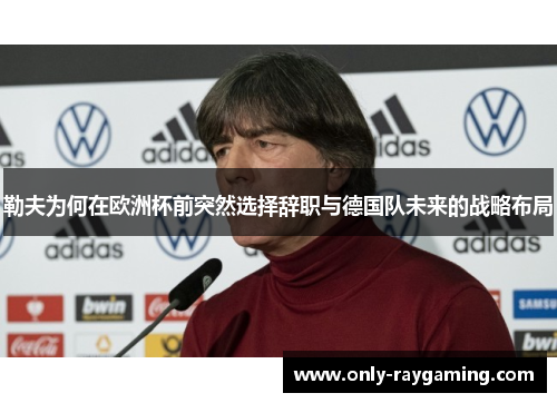 勒夫为何在欧洲杯前突然选择辞职与德国队未来的战略布局