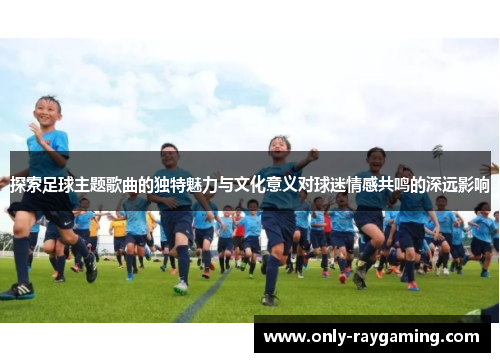 探索足球主题歌曲的独特魅力与文化意义对球迷情感共鸣的深远影响
