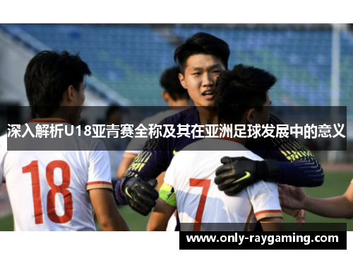 深入解析U18亚青赛全称及其在亚洲足球发展中的意义