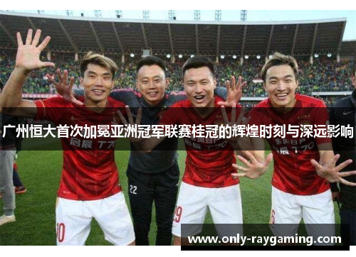 广州恒大首次加冕亚洲冠军联赛桂冠的辉煌时刻与深远影响