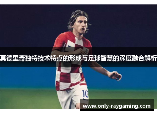 莫德里奇独特技术特点的形成与足球智慧的深度融合解析 莫德里奇独特技术特点的形成与足球智慧的深度融合解析