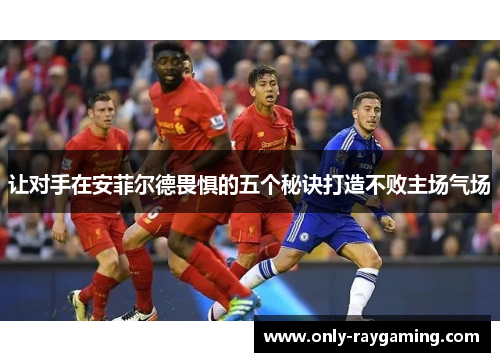 让对手在安菲尔德畏惧的五个秘诀打造不败主场气场 让对手在安菲尔德畏惧的五个秘诀打造不败主场气场