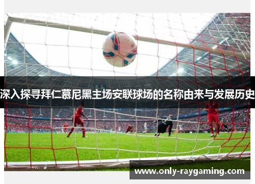 深入探寻拜仁慕尼黑主场安联球场的名称由来与发展历史 深入探寻拜仁慕尼黑主场安联球场的名称由来与发展历史