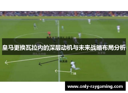 皇马更换瓦拉内的深层动机与未来战略布局分析 皇马更换瓦拉内的深层动机与未来战略布局分析