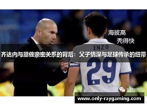 齐达内与恩佐亲密关系的背后：父子情深与足球传承的纽带