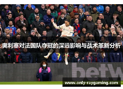 奥利塞对法国队夺冠的深远影响与战术革新分析
