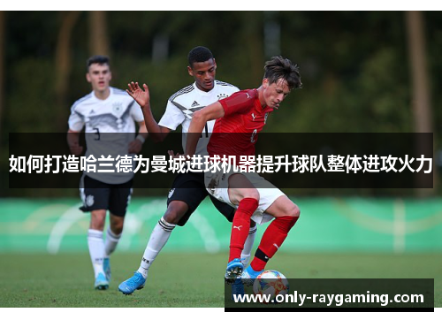 如何打造哈兰德为曼城进球机器提升球队整体进攻火力 如何打造哈兰德为曼城进球机器提升球队整体进攻火力